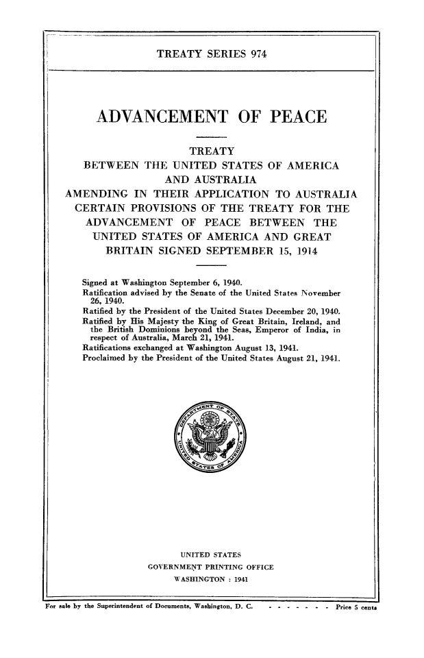 handle is hein.ustreaties/ts0974 and id is 1 raw text is: TREATY SERIES 974

ADVANCEMENT OF PEACE
TREATY
BETWEEN THE UNITED STATES OF AMERICA
AND AUSTRALIA
AMENDING IN THEIR APPLICATION TO AUSTRALIA
CERTAIN PROVISIONS OF THE TREATY FOR THE
ADVANCEMENT OF PEACE BETWEEN THE
UNITED STATES OF AMERICA AND GREAT
BRITAIN     SIGNED    SEPTEMBER 15, 1914
Signed at Washington September 6, 1940.
Ratification advised by the Senate of the United States November
26, 1940.
Ratified by the President of the United States December 20, 1940.
Ratified by His Majesty the King of Great Britain, Ireland, and
the British Dominions beyond the Seas, Emperor of India, in
respect of Australia, March 21, 1941.
Ratifications exchanged at Washington August 13, 1941.
Proclaimed by the President of the United States August 21, 1941.
UNITED STATES
GOVERNMENT PRINTING OFFICE
WASHINGTON : 1941
For sale by the Superintendent of Documents, Washington, D. C--- . ------- Price 5 cents


