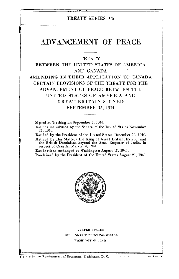 handle is hein.ustreaties/ts0975 and id is 1 raw text is: TREATY SERIES 975

ADVANCEMENT OF PEACE
TREATY
BETWEEN THE UNITED STATES OF AMERICA
AND CANADA
AMENDING IN THEIR APPLICATION TO CANADA
CERTAIN PROVISIONS OF THE TREATY FOR THE
ADVANCEMENT OF PEACE BETWEEN THE
UNITED STATES OF AMERICA AND
GREAT BRITAIN SIGNED
SEPTEMBER        15, 1914
Signed at Washington September 6, 1940.
Ratification advised by the Senate of the Lited States November
26, 1940.
Ratified by the President of the United States December 20, 1940.
Ratified by His Majesty the King of Great Britain, Ireland, and
the British Dominions beyond the Seas, Emperor of India, in
respect of Canada, March 14, 1941.
Ratifications exchanged at Washington August 13, 1941.
Proclaimed by the President of the United States August 21, 1941.
UNITED STATES
GON ERNMENT PRINTING OFFICE
\WASIINGTON . 1911

rFor sale hy the Stiperintendent of Documents, Washington, D. C.     - - -               P

Price 5 cents


