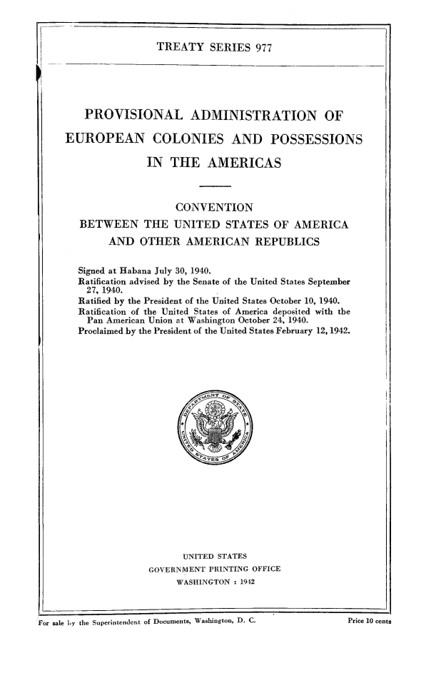 handle is hein.ustreaties/ts0977 and id is 1 raw text is: TREATY SERIES 977

PROVISIONAL ADMINISTRATION OF
EUROPEAN COLONIES AND POSSESSIONS
IN THE AMERICAS
CONVENTION
BETWEEN THE UNITED STATES OF AMERICA
AND OTHER AMERICAN REPUBLICS
Signed at Habana July 30, 1940.
Ratification advised by the Senate of the United States September
27, 1940.
Ratified by the President of the United States October 10, 1940.
Ratification of the United States of America deposited with the
Pan American Union at Washington October 24, 1940.
Proclaimed by the President of the United States February 12, 1942.

UNITED STATES
GOVERNMENT PRINTING OFFICE
WASHINGTON : 1912

For sale by the Superintendcnt of Documents, Wabbington, D. C.                     Price 10 cents

For sale Ly the Superintendent of Documents, Washington, D. C.

Price 10 cents


