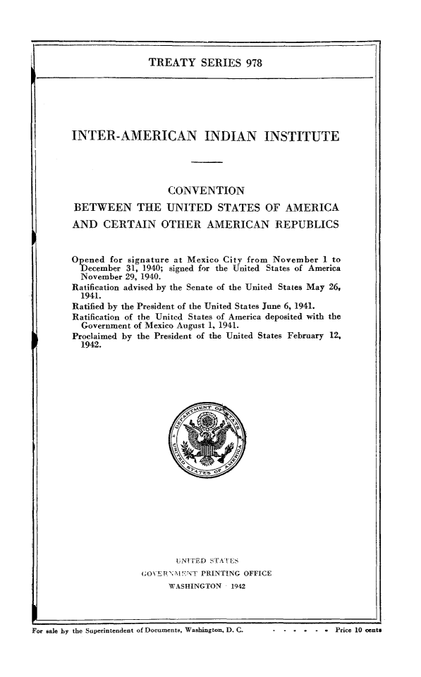 handle is hein.ustreaties/ts0978 and id is 1 raw text is: TREATY SERIES 978

INTER-AMERICAN INDIAN INSTITUTE
CONVENTION
BETWEEN THE UNITED STATES OF AMERICA
AND CERTAIN OTHER AMERICAN REPUBLICS
Opened for signature at Mexico City from November 1 to
December 31, 1940; signed for the United States of America
November 29, 1940.
Ratification advised by the Senate of the United States May 26,
1941.
Ratified by the President of the United States June 6, 1941.
Ratification of the Unitcd States of America deposited with the
Government of Mexico August 1, 1941.
Proclaimed by the President of the United States February 12,
1942.

UNITED STAILS
GOVEPN;,IENT PRINTING OFFICE
WASHINGTON 1942

For sale by the Superintendent of Documents, Washington, D. C.                    Price 10 centS

For sale by the Superintendent of Documents, Washington, D. C.

. . . . . . Price 10 cents


