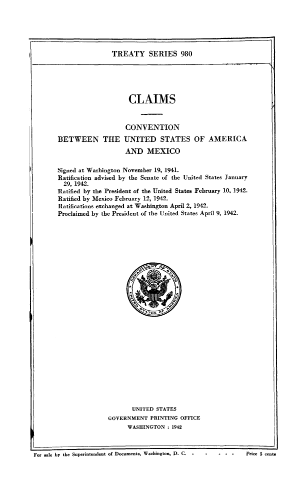 handle is hein.ustreaties/ts0980 and id is 1 raw text is: TREATY SERIES 980

CLAIMS
CONVENTION
BETWEEN THE UNITED STATES OF AMERICA
AND MEXICO
Signed at Washington November 19, 1941.
Ratification advised by the Senate of the United States January
29, 1942.
Ratified by the President of the United States February 10, 1942.
Ratified by Mexico February 12, 1942.
Ratifications exchanged at Washington April 2, 1942.
Proclaimed by the President of the United States April 9, 1942.

UNITED STATES
GOVERNMENT PRINTING OFFICE
WASHINGTON : 1942

For sale by the Superintendent of Documents, Washington, D. C.             - - -      Price 5 cents


