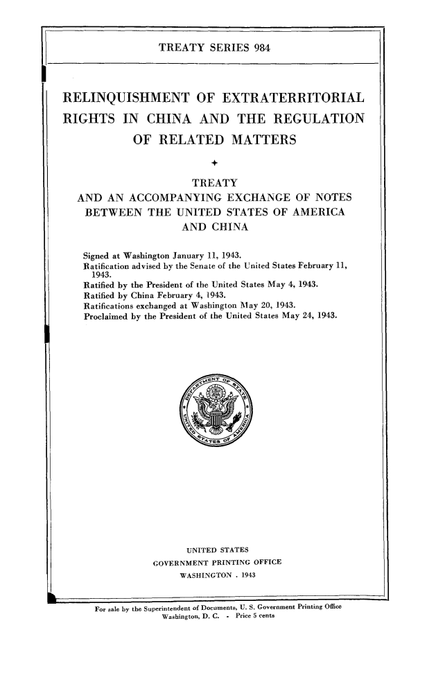 handle is hein.ustreaties/ts0984 and id is 1 raw text is: TREATY SERIES 984

RELINQUISHMENT OF EXTRATERRITORIAL
RIGHTS IN CHINA AND THE REGULATION
OF RELATED MATTERS
+
TREATY
AND AN ACCOMPANYING EXCHANGE OF NOTES
BETWEEN THE UNITED STATES OF AMERICA
AND CHINA
Signed at Washington January 11, 1943.
Ratification advised by the Senate of the United States February 11,
1943.
Ratified by the President of the United States May 4, 1943.
Ratified by China February 4, 1943.
Ratifications exchanged at Washington May 20, 1943.
Proclaimed by the President of the United States May 24, 1943.

UNITED STATES
GOVERNMENT PRINTING OFFICE
WASHINGTON . 1943

For sale by the Superintendent of Documents, U. S. Government Printing Office
Washington, D. C. - Price 5 cents

f


