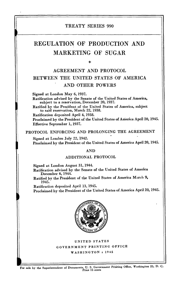 handle is hein.ustreaties/ts0990 and id is 1 raw text is: TREATY SERIES 990
REGULATION OF PRODUCTION AND
MARKETING OF SUGAR
+
AGREEMENT AND PROTOCOL
BETWEEN THE UNITED STATES OF AMERICA
AND OTHER POWERS
Signed at London May 6, 1937.
Ratification advised by the Senate of the United States of America,
subject to a reservation, December 20, 1937.
Ratified by the President of the United States of America, subject
to sail reservation, March 22, 1938.
Ratification deposited April 4, 1938.
Proclaimed by the President of the United States of America April 20, 1945.
Effective September 1, 1937.
PROTOCOL ENFORCING AND PROLONGING THE AGREEMENT
Signed at London July 22, 1942.
Proclaimed by the President of the United States of America April 20, 1945.
AND
ADDITIONAL PROTOCOL
Signed at London August 31, 1944.
Ratification advised by the Senate of the United States of America
December 6, 1944.
Ratified by the President of the United States of America March 9,
1945.
Ratification deposited April 13, 1945.
Proclaimed by the President of the United States of America April 20, 1945.
AT.~ 0e
UNITED STATES
GOVERNMENT PRINTING OFFICE
WASHINGTON : 1945
For Bale by the Superintendent of Documents, U. S. Government Printing Office, Washington 25, D. C.
Price 15 cents


