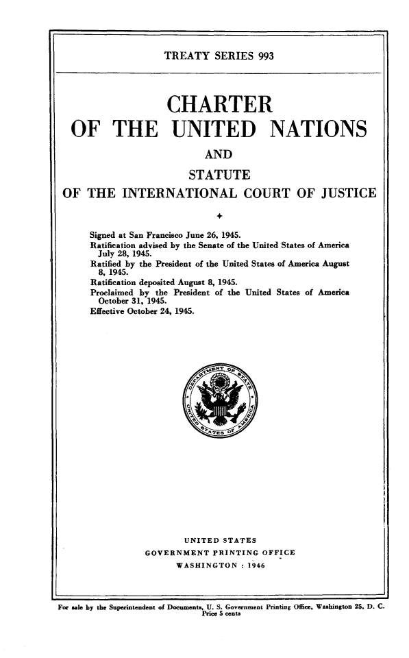 handle is hein.ustreaties/ts0993 and id is 1 raw text is: TREATY SERIES 993

CHARTER
OF THE UNITED NATIONS
AND
STATUTE
OF THE INTERNATIONAL COURT OF JUSTICE
+
Signed at San Francisco June 26, 1945.
Ratification advised by the Senate of the United States of America
July 28, 1945.
Ratified by the President of the United States of America August
8, 1945.
Ratification deposited August 8, 1945.
Proclaimed by the President of the United States of America
October 31, 1945.
Effective October 24, 1945.

UNITED STATES
GOVERNMENT PRINTING OFFICE
WASHINGTON : 1946

For sale by the Superintendent of Documents, U. S. Government Printing Office, Washington 25. D. C.
Price 5 cents


