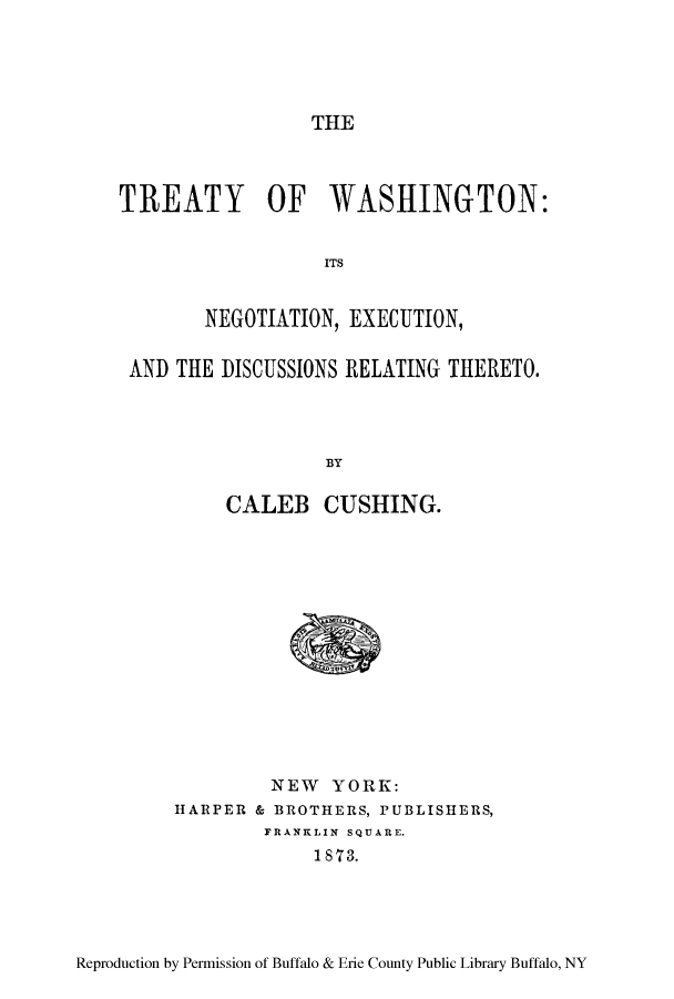 handle is hein.ustreaties/twasnede0001 and id is 1 raw text is: ï»¿THE

TREATY OF WASHINGTON:
ITS
NEGOTIATION, EXECUTION,
AND THE DISCUSSIONS RELATING THERETO.
BY
CALEB CUSHING.

NEW YORK:
HARPER & BROTHERS, PUBLISHERS,
FRANKLIN SQUARE.
1873.

Reproduction by Permission of Buffalo & Erie County Public Library Buffalo, NY


