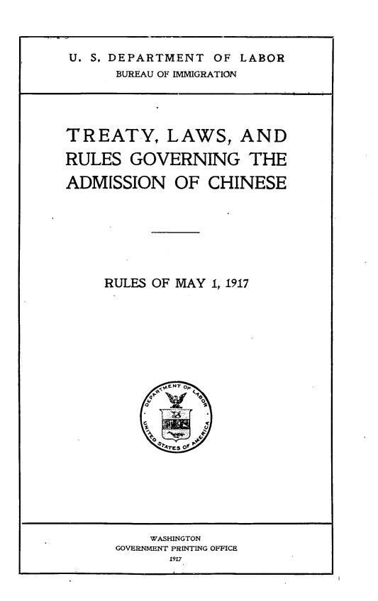 handle is hein.ustreaties/tylsrsgn0001 and id is 1 raw text is: 



U. S, DEPARTMENT OF LABOR
      BUREAU OF IMMIGRATION


TREATY, LAWS, AND

RULES   GOVERNING THE

ADMISSION OF CHINESE








     RULES OF MAY 1, 1917















           rES of


    WASHINGTON
GOVERNMENT PRINTING OFFICE
      1917


