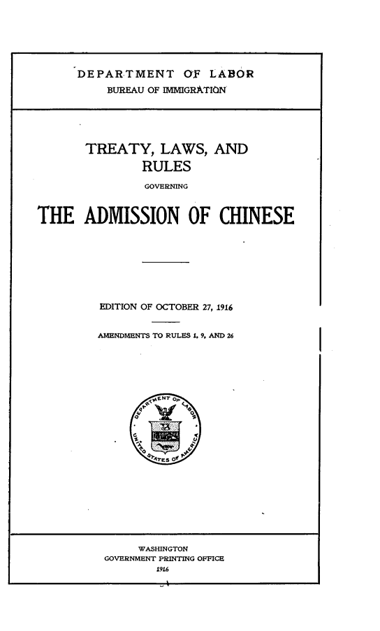 handle is hein.ustreaties/tylsrsgnan0001 and id is 1 raw text is: 








      DEPARTMENT OF LABOR

          BUREAU OF IMMIGRATION







       TREATY, LAWS, AND

                RULES

                GOVERNING



THE ADMISSION OF CHINESE


EDITION OF OCTOBER 27, 1916


AMENDMENTS TO RULES 4, 9. AND 26











        res? of
        ,M, NT.


     O RS     0

       $


     WASHINGTON
GOVERNMENT PRINTING OFFICE
        1916


