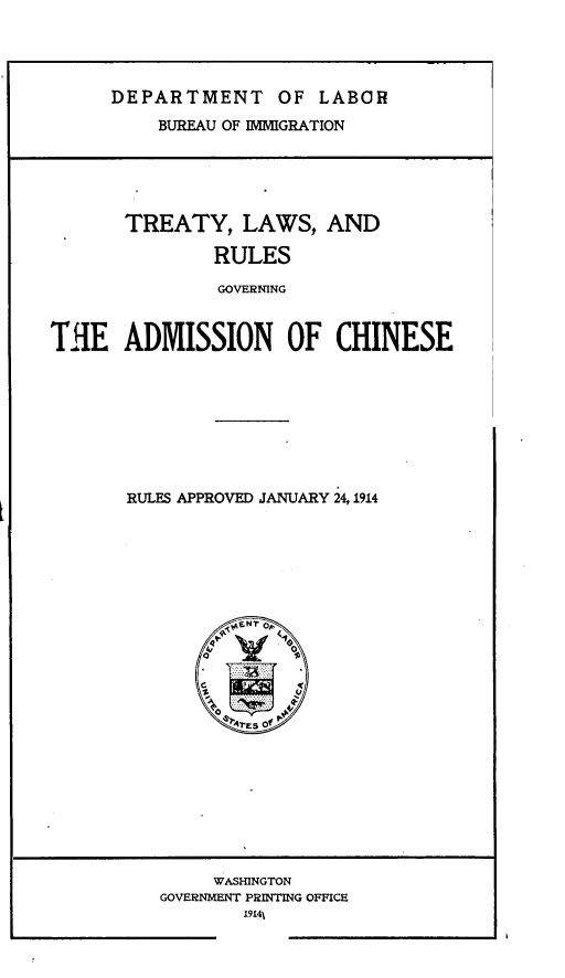 handle is hein.ustreaties/tylwarsgn0001 and id is 1 raw text is: 




DEPARTMENT OF LABOR
    BUREAU OF IMMIGRATION


       TREATY, LAWS, AND

               RULES

               GOVERNING


THE ADMISSION OF CHINESE


RULES APPROVED JANUARY 24, 1914


     WASHINGTON
GOVERNMENT PRINTING OFFICE
        I9-41


