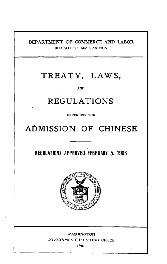 handle is hein.ustreaties/tylwrngnan0001 and id is 1 raw text is: 






DEPARTMENT OF COMMERCE AND LABOR
       BUREAU OF IMMIGRATION


TREATY,


LAWS,


       REGULATIONS

            GOVERNING THE


ADMISSION OF CHINESE




   REGULATIONS APPROVED FEBRUARY 5, 1906


      WASHINGTON
GOVERNMENT PRINTING OFFICE
        1906


