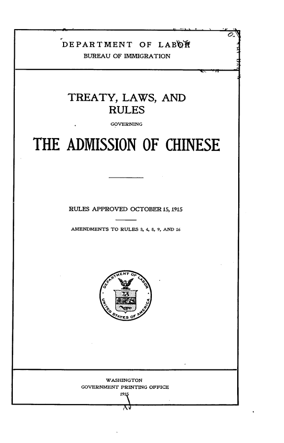 handle is hein.ustreaties/tylwrsgnan0001 and id is 1 raw text is: 





      DEPARTMENT OF LABb                 3

          BUREAU OF IMMIGRATION





       TREATY, LAWS, AND

               RULES

               GOVERNING



THE ADMISSION OF CHINESE


RULES APPROVED OCTOBER 15, 1915


AMENDMENTS TO RULES 3, 4, 8, 9, AND 16


     WASHINGTON
GOVERNMENT PRINTING OFFICE
        91~


