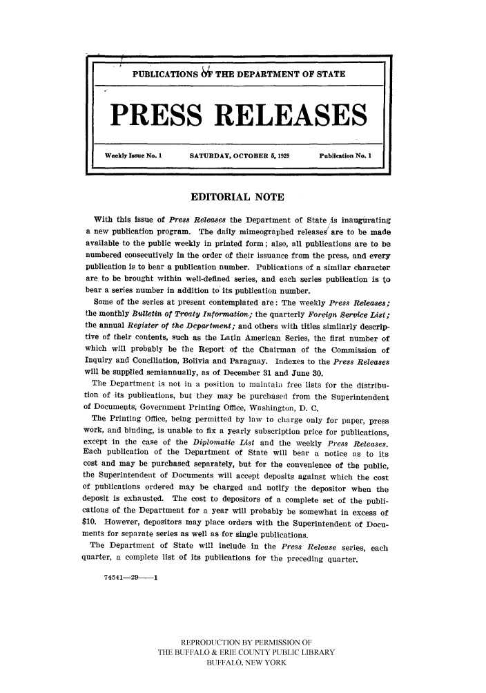 handle is hein.ustreaties/usdspr0001 and id is 1 raw text is: PUBLICATIONS M      THE DEPARTMENT OF STATE
PRESS RELEASES
Weekly Issue No. 1  SATURDAY, OCTOBER 5,1929       Publication No. 1
EDITORIAL NOTE
With this Issue of Press Releases the Department of State/is inaugurating
a new publication program. The daily mimeographed releases are to be made
available to the public weekly in printed form; also, all publications are to be
numbered consecutively in the order of their issuance from the press, and every
publication is to bear a publication number. Publications of a similar character
are to be brought within well-defined series, and each series publication is to
bear a series number in addition to its publication number.
Some of the series at present contemplated are: The weekly Press Releases;
the monthly Bulletin of Treaty Information; the quarterly Foreign Service List;
the annual Register of the Department; and others with titles similarly descrip-
tive of their contents, such as the Latin American Series, the first number of
which will probably be the Report of the Chairman of the Commission of
Inquiry and Conciliation, Bolivia and Paraguay. Indexes to the Press Releases
will be supplied semiannually, as of December 31 and June 30.
The Department is not in a position to maintain free lists for the distribu-
tion of its publications, but they may be purchased from the Superintendent
of Documepts, Government Printing Office, Washington, D. C.
The Printing Office, being permitted by law to charge only for paper, press
work, and binding, is unable to fix a yearly subscription price for publications,
except in the case of the Diplomatic List and the weekly Press Releases.
Each publication of the Department of State will bear a notice as to its
cost and may be purchased separately, but for the convenience of the public,
the Superintendent of Documents will accept deposits against which the cost
of publications ordered may be charged and notify the depositor when the
deposit is exhausted. The cost to depositors of a complete set of the publi-
cations of the Department for a year will probably be somewhat in excess of
$10. However, depositors may place orders with the Superintendent of Docu-
ments for separate series as well as for single publications.
The Department of State will include in the Press Release series, each
quarter, a complete list of its publications for the preceding quarter.
74541-29-1
REPRODUCTION BY PERMISSION OF
THE BUFFALO & ERIE COUNTY PUBLIC LIBRARY
BUFFALO, NEW YORK



