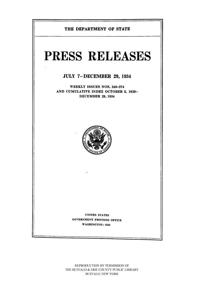 handle is hein.ustreaties/usdspr0011 and id is 1 raw text is: THE DEPARTMENT OF STATE

PRESS RELEASES
JULY 7-DECEMBER 29, 1934
WEEKLY ISSUES NOS. 249-274
AND CUMULATIVE INDEX OCTOBER 5, 1929-
DECEMBER 29. 1934

UNITED STATES
GOVERNMENT PRINTING OFFICE
WASHINGTON: 1935
REPRODUCTION BY PERMISSION OF
THE BUFFALO & ERIE COUNTY PUBLIC LIBRARY
BUFFALO, NEW YORK


