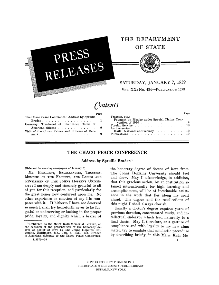 handle is hein.ustreaties/usdspr0020 and id is 1 raw text is: THE DEPARTMENT
OF STATE

SATURDAY, JANUARY 7, 1939
VOL. XX: No. 484-PUBLICATION 1278

Contents

The Chaco Peace Conference: Address by Spruille
Braden .....    ..................
Germany: Treatment of inheritance claims of
American citizens .... ............
Visit of the Crown Prince and Princess of Den-
mark. .....................

Page
Treaties, etc.:
1       Payment by Mexico under Special Claims Con-
vention of 1934 .... ............
Foreign Service .....  ...............
9     Anniversaries:
Haiti: National anniversary ............
9     Publications ......  ................

THE CHACO PEACE CONFERENCE
Address by Spruille Braden I

[Released for morning newspapers of January 6]
MR. PRESIDENT, EXCELLENCIES, TRUSTEES,
MEMBERS OF THE FACULTY, AND LADIES AND
GENTLEMEN OF THE JOHNS HOPKINS UNIVER-
sITy: I am deeply and sincerely grateful to all
of you for this reception, and particularly for
the great honor now conferred upon me. No
other experience or emotion of my life com-
pares with it. If hitherto I have not deserved
so much I shall try henceforth never to be for-
getful or undeserving or lacking in the proper
pride, loyalty, and dignity which a bearer of
1 Delivered as the Meier Katz Memorial Lecture, on
the occasion of the presentation of the honorary de-
gree of doctor of laws by The Johns Hopkins Uni-
versity, Baltimore, Md., Jan. 5, 1939. Mr. Braden
is American delegate to the Chaco Peace Conference.
119572-39

the honorary degree of doctor of laws from
The Johns Hopkins University should feel
and show. May I acknowledge, in addition,
that this gracious action, by an institution so
famed internationally for high learning and
accomplishment, will be of inestimable assist-
ance in the work that lies along my road
ahead. The degree and the recollections of
this night I shall always cherish.
Usually a doctor's degree requires years of
previous devotion, concentrated study, and in-
tellectual endeavor which lead naturally to a
final thesis. May I, therefore, as a gesture of
compliance and with loyalty to my new alma
mater, try to emulate that scholastic procedure
by describing briefly, in this Meier Katz Me-
l

REPRODUCTION BY PERMISSION OF
THE BUFFALO & ERIE COUNTY PUBLIC LIBRARY
BUFFALO, NEW YORK


