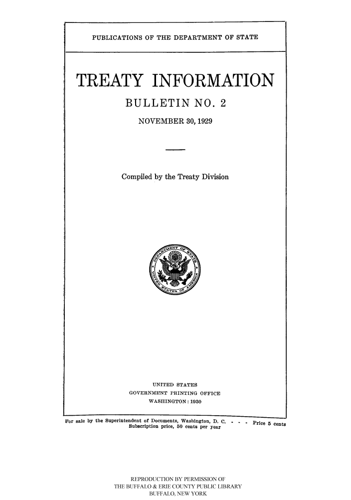 handle is hein.ustreaties/usdstbu0002 and id is 1 raw text is: PUBLICATIONS OF THE DEPARTMENT OF STATE
TREATY INFORMATION
BULLETIN NO. 2
NOVEMBER 30, 1929
Compiled by the Treaty Division

UNITED STATES
GOVERNMENT PRINTING OFFICE
WASHINGTON: 1930

For sale by the Superintendent of Documents, Washington, D. C.   Price 5 cents
Subscription price, 50 cents per year
REPRODUCTION BY PERMISSION OF
THE BUFFALO & ERIE COUNTY PUBLIC LIBRARY
BUFFALO, NEW YORK


