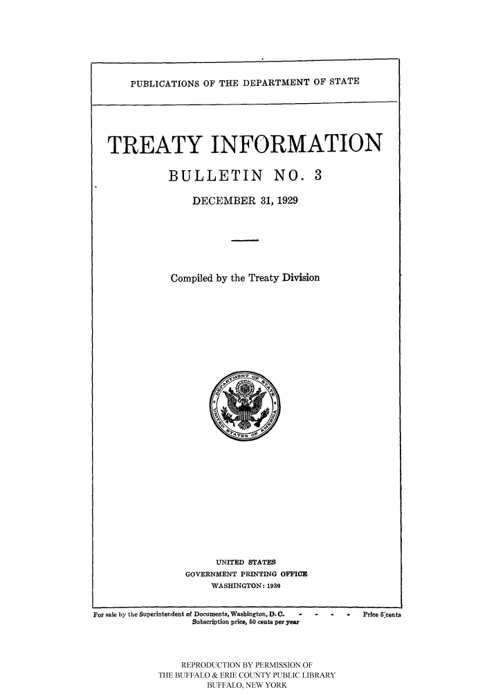 handle is hein.ustreaties/usdstbu0003 and id is 1 raw text is: PUBLICATIONS OF THE DEPARTMENT OF STATE

TREATY INFORMATION
BULLETIN NO. 3
DECEMBER 31, 1929
Compiled by the Treaty Division

UNITED STATES
GOVERNMENT PRINTING OFFICE
WASHINGTON: 1930

For sale by the Superintendent of Documents, Washington, D. C.
Subscription price, 50 cents per year

-    -     -    Price Wcents

REPRODUCTION BY PERMISSION OF
THE BUFFALO & ERIE COUNTY PUBLIC LIBRARY
BUFFALO, NEW YORK


