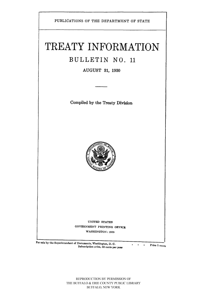 handle is hein.ustreaties/usdstbu0011 and id is 1 raw text is: PUBLICATIONS OF THE DEPARTMENT OF STATE

TREATY INFORMATION
BULLETIN      NO. 11
AUGUST 31, 1930
Compiled by the Treaty Division

UNITED STATES
GOVERNMENT PRINTING OFFICE
WASHINGTON: 1930
For sale by the Superintendent of Documents, Washington, D.C.  -  -  -  Price 5 cents
Subscription price, 50 cents per year
REPRODUCTION BY PERMISSION OF
THE BUFFALO & ERIE COUNTY PUBLIC LIBRARY
BUFFALO, NEW YORK


