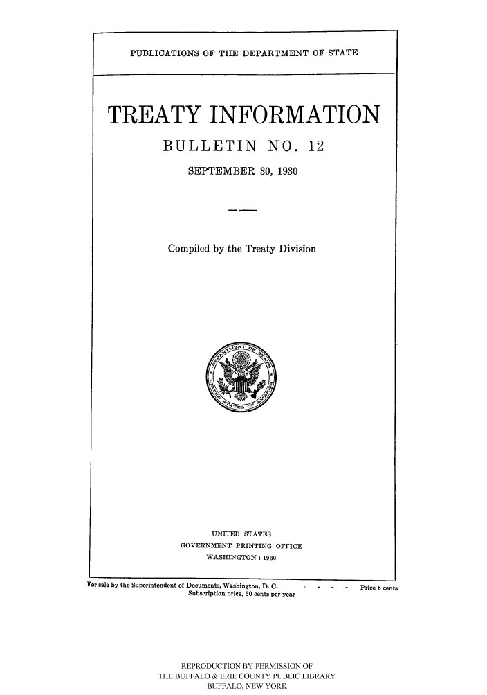 handle is hein.ustreaties/usdstbu0012 and id is 1 raw text is: PUBLICATIONS OF THE DEPARTMENT OF STATE

TREATY INFORMATION

BULLETIN        NO. 1
SEPTEMBER 30, 1930
Compiled by the Treaty Division

UNITED STATES
GOVERNMENT PRINTING OFFICE
WASHINGTON: 1930

For sale by the Superintendent of Documents, Washington, D. C.
Subscription price, 50 cents per year

.... Price 5 cents

REPRODUCTION BY PERMISSION OF
THE BUFFALO & ERIE COUNTY PUBLIC LIBRARY
BUFFALO, NEW YORK


