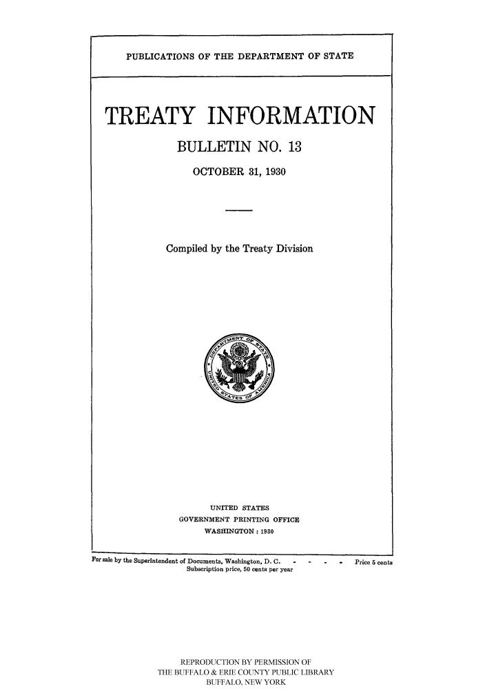 handle is hein.ustreaties/usdstbu0013 and id is 1 raw text is: PUBLICATIONS OF THE DEPARTMENT OF STATE

TREATY INFORMATION
BULLETIN NO. 13
OCTOBER 31, 1930
Compiled by the Treaty Division

UNITED STATES
GOVERNMENT PRINTING OFFICE
WASHINGTON: 1930
For sale by the Superintendent of Documents, Washington, D. C.  o  Price 5 cents
Subscription price, 50 cents per year
REPRODUCTION BY PERMISSION OF
THE BUFFALO & ERIE COUNTY PUBLIC LIBRARY
BUFFALO, NEW YORK


