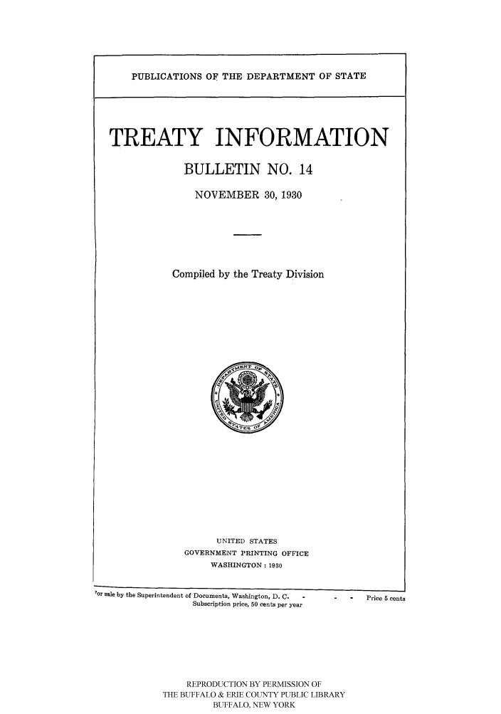 handle is hein.ustreaties/usdstbu0014 and id is 1 raw text is: TREATY INFORMATION

BULLETIN NO. 14
NOVEMBER 30, 1930

Compiled by the Treaty Division

UNITED STATES
GOVERNMENT PRINTING OFFICE
WASHINGTON : 1930

7or sale by the Superintendent of Documents, Washington, D. C.                     Price 5 cents
Subscription price, 50 cents per year

REPRODUCTION BY PERMISSION OF
THE BUFFALO & ERIE COUNTY PUBLIC LIBRARY
BUFFALO, NEW YORK


