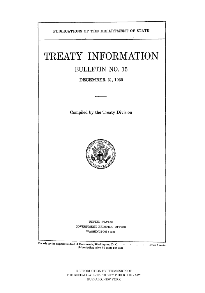 handle is hein.ustreaties/usdstbu0015 and id is 1 raw text is: PUBLICATIONS OF THE DEPARTMENT OF STATE

TREATY INFORMATION
BULLETIN NO. 15
DECEMBER 31, 1930
Compiled by the Treaty Division

UNITED STATES
GOVERNMENT PRINTING OFFICE
WASHINGTON: 1931

For Bale by the Superintendent of Documents, Washington, D. C.  -
Subscription price, 50 cents per year

-     -    .     Price 5 cents

REPRODUCTION BY PERMISSION OF
THE BUFFALO & ERIE COUNTY PUBLIC LIBRARY
BUFFALO, NEW YORK


