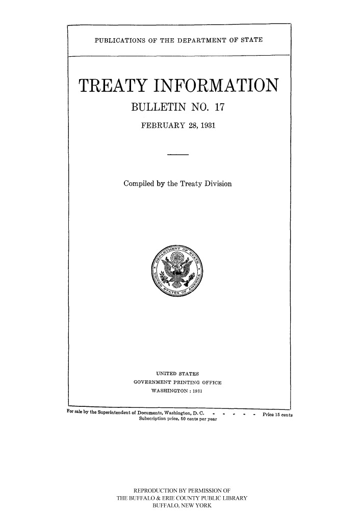 handle is hein.ustreaties/usdstbu0017 and id is 1 raw text is: PUBLICATIONS OF THE DEPARTMENT OF STATE

TREATY INFORMATION
BULLETIN NO. 17
FEBRUARY 28, 1931
Compiled by the Treaty Division

UNITED STATES
GOVERNMENT PRINTING OFFICE
WASHINGTON: 1931

For sale by the Superintendent of Documents, Washington, D. C.....
Subscription price, 60 cents per year
REPRODUCTION BY PERMISSION OF
THE BUFFALO & ERIE COUNTY PUBLIC LIBRARY
BUFFALO, NEW YORK

-    Price 15 cents


