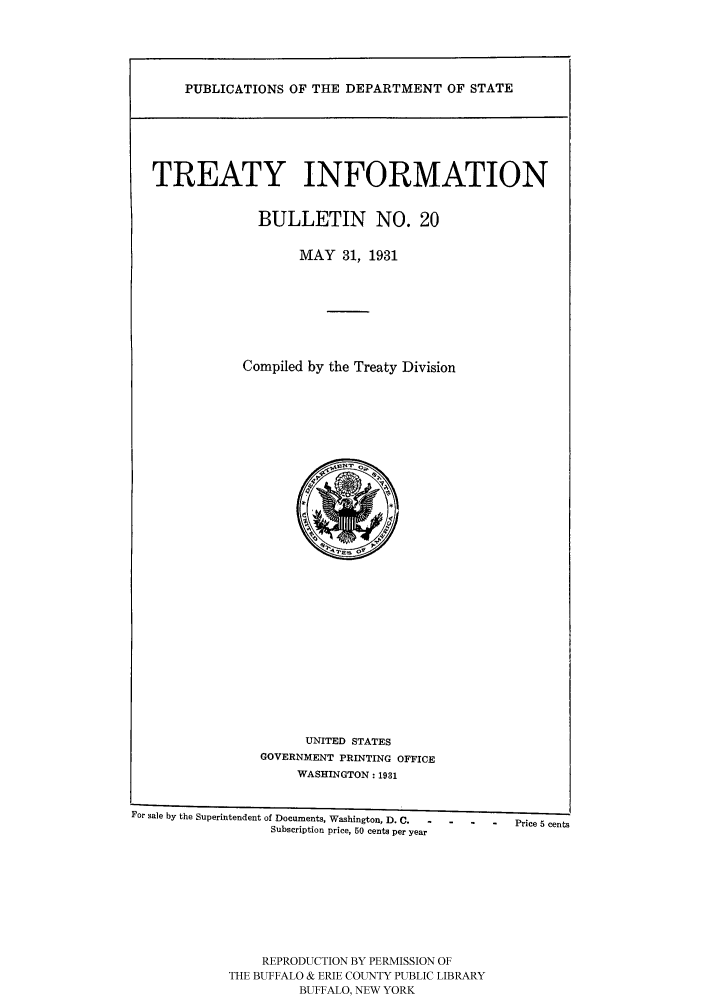 handle is hein.ustreaties/usdstbu0020 and id is 1 raw text is: PUBLICATIONS OF THE DEPARTMENT OF STATE

TREATY INFORMATION
BULLETIN NO. 20
MAY 31, 1931
Compiled by the Treaty Division

UNITED STATES
GOVERNMENT PRINTING OFFICE
WASHINGTON: 1931
For sale by the Superintendent of Documents, Washington, D. C.              -    Price 5 cents
Subscription price, 50 cents per year

REPRODUCTION BY PERMISSION OF
THE BUFFALO & ERIE COUNTY PUBLIC LIBRARY
BUFFALO, NEW YORK


