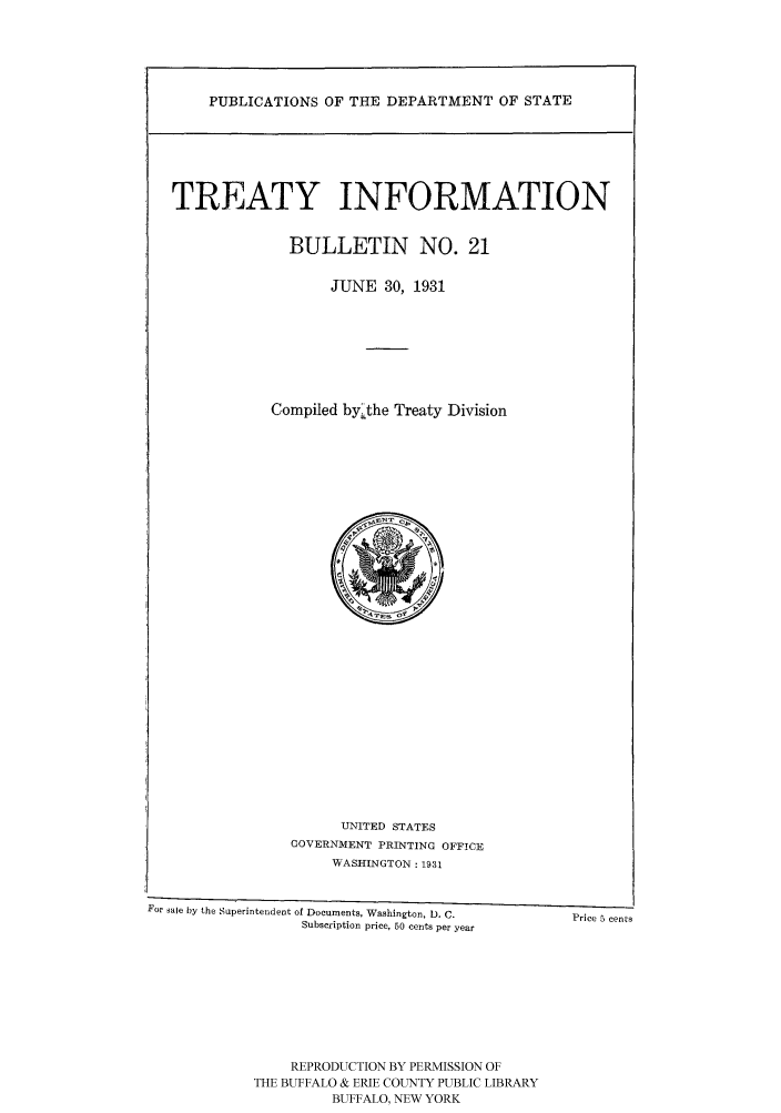 handle is hein.ustreaties/usdstbu0021 and id is 1 raw text is: PUBLICATIONS OF THE DEPARTMENT OF STATE
TREATY INFORMATION
BULLETIN NO. 21
JUNE 30, 1931
Compiled by.the Treaty Division

UNITED STATES
GOVERNMENT PRINTING OFFICE
WASHINGTON: 1931
For sale by the Superintendent of Documents, Washington, D. C.    Price 5 cents
Subscription price, 50 cents per year
REPRODUCTION BY PERMISSION OF
THE BUFFALO & ERIE COUNTY PUBLIC LIBRARY
BUFFALO, NEW YORK



