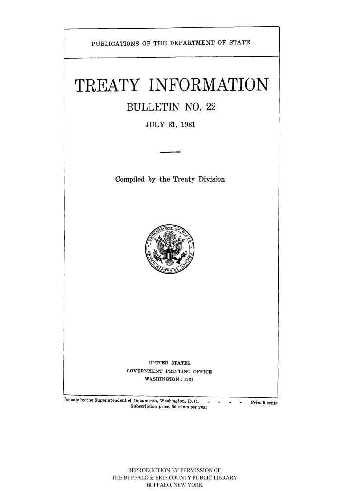 handle is hein.ustreaties/usdstbu0022 and id is 1 raw text is: PUBLICATIONS OF THE DEPARTMENT OF STATE

TREATY INFORMATION
BULLETIN NO. 22
JULY 31, 1931
Compiled by the Treaty Division

UNITED STATES
GOVERNMENT PRINTING OFFICE
WASHINGTON: 1931

For sale by the Superintendent of Documents, Washington, D. C. - - -
Subscription price, 60 cents per year
REPRODUCTION BY PERMISSION OF
THE BUFFALO & ERIE COUNTY PUBLIC LIBRARY
BUFFALO, NEW YORK

-    Price 5 cents


