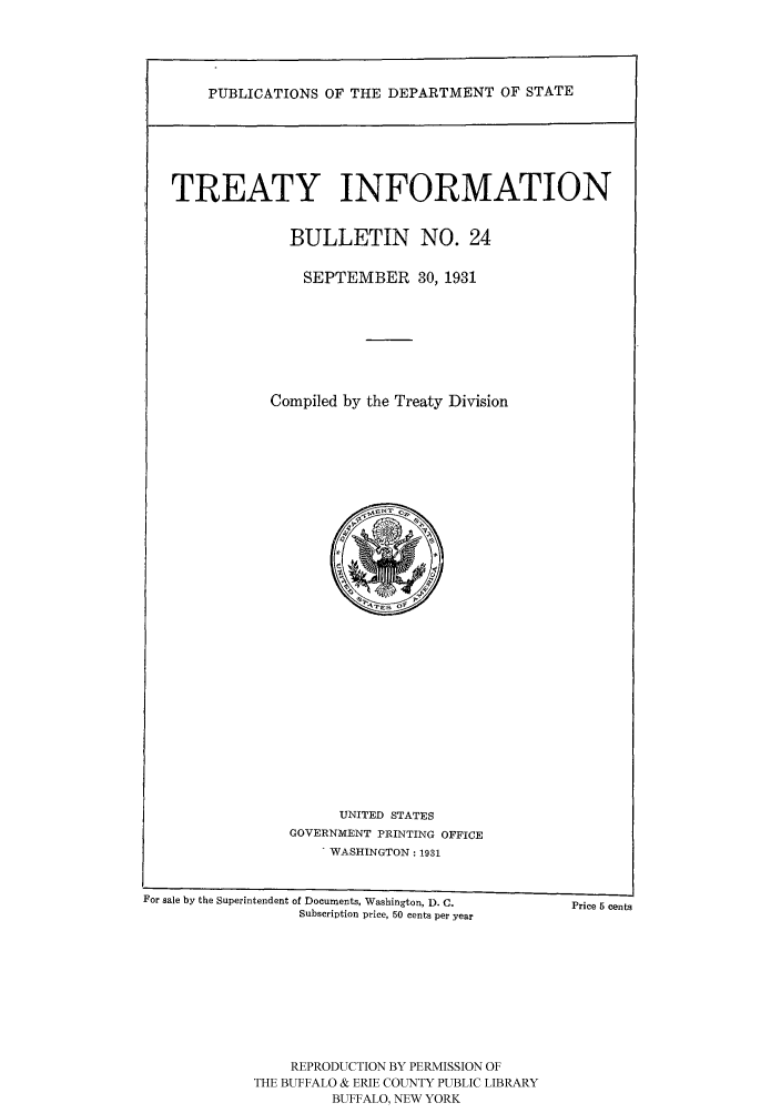 handle is hein.ustreaties/usdstbu0024 and id is 1 raw text is: PUBLICATIONS OF THE DEPARTMENT OF STATE
TREATY INFORMATION
BULLETIN NO. 24
SEPTEMBER 30, 1931
Compiled by the Treaty Division

UNITED STATES
GOVERNMENT PRINTING OFFICE
- WASHINGTON: 1931

For sale by the Superintendent of Documents, Washington, D. C.            Price 5 cents
Subscription price, 50 cents per year
REPRODUCTION BY PERMISSION OF
THE BUFFALO & ERIE COUNTY PUBLIC LIBRARY
BUFFALO, NEW YORK


