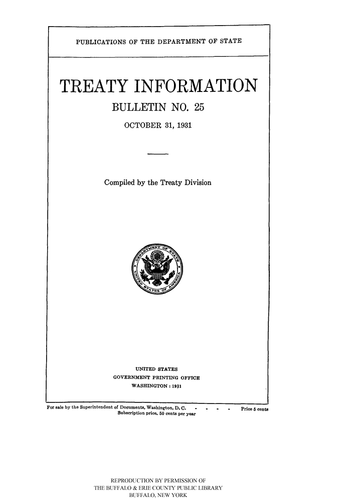 handle is hein.ustreaties/usdstbu0025 and id is 1 raw text is: PUBLICATIONS OF THE DEPARTMENT OF STATE
TREATY INFORMATION
BULLETIN NO. 25
OCTOBER 31, 1931
Compiled by the Treaty Division

UNITED STATES
GOVERNMENT PRINTING OFFICE
WASHINGTON: 1931

For sale by the Superintendent of Documents, Washington, D.C.  -
Subscription price. 50 cents per year

REPRODUCTION BY PERMISSION OF
THE BUFFALO & ERIE COUNTY PUBLIC LIBRARY
BUFFALO, NEW YORK

- .     .   Price 5 cents


