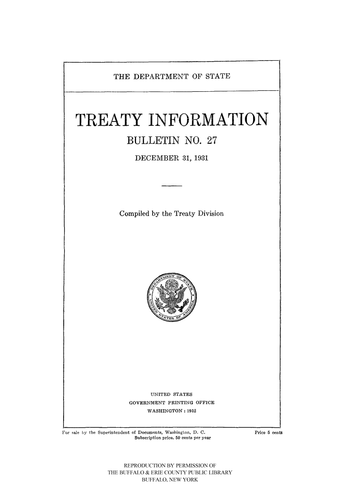 handle is hein.ustreaties/usdstbu0027 and id is 1 raw text is: THE DEPARTMENT OF STATE

TREATY INFORMATION
BULLETIN NO. 27
DECEMBER 31, 1931
Compiled by the Treaty Division

UNITED STATES
GOVERNMENT PRINTING OFFICE
WASHINGTON: 1932

For sale by the Superintendent of Documents, Washington, D. C.
Subscription price. 50 cents per year
REPRODUCTION BY PERMISSION OF
THE BUFFALO & ERIE COUNTY PUBLIC LIBRARY
BUFFALO, NEW YORK

Price 5 cents



