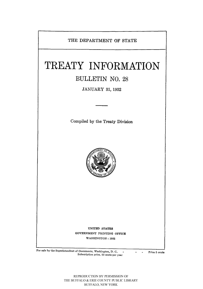 handle is hein.ustreaties/usdstbu0028 and id is 1 raw text is: THE DEPARTMENT OF STATE

TREATY INFORMATION
BULLETIN NO. 28
JANUARY 31, 1932
Compiled by the Treaty Division

UNITUD STATES
GOVERNMENT PRINTING OFFICE
WASHINGTON: 1932
For sale by the Superintendent of Documents, Washington, D. C.   Price 5 cents
Subscription price, 50 cents per year
REPRODUCTION BY PERMISSION OF
THE BUFFALO & ERIE COUNTY PUBLIC LIBRARY
BUFFALO, NEW YORK


