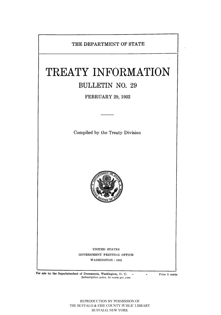 handle is hein.ustreaties/usdstbu0029 and id is 1 raw text is: THE DEPARTMENT OF STATE

TREATY INFORMATION
BULLETIN NO. 29
FEBRUARY 29, 1932
Compiled by the Treaty Division

UNITED STATES
GOVERNMENT PRINTING OFFICE
WASHINGTON: 1932

For sale by the Superintendent of Documents, Washington, D. C.
Subscription price, 50 cents per year

Price 5 cents

REPRODUCTION BY PERMISSION OF
THE BUFFALO & ERIE COUNTY PUBLIC LIBRARY
BUFFALO, NEW YORK


