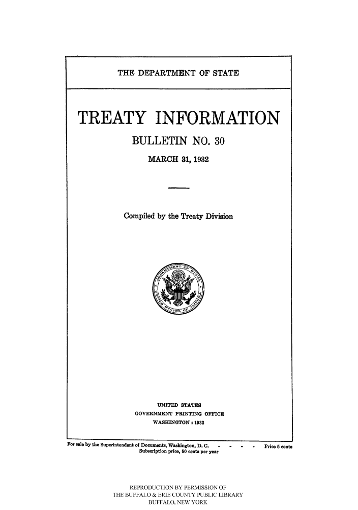 handle is hein.ustreaties/usdstbu0030 and id is 1 raw text is: THE DEPARTMENT OF STATE

TREATY INFORMATION
BULLETIN NO. 30
MARCH 31, 1932
Compiled by the Treaty Division

UNITED STATES
GOVERNMENT PRINTING OFFICE
WASHINGTON: 1982

For sale by the Superintendent of Documents, Washington, D.C.  -  .  -
Subscription price, 60 cents per year
REPRODUCTION BY PERMISSION OF
THE BUFFALO & ERIE COUNTY PUBLIC LIBRARY
BUFFALO, NEW YORK

Price 6 cents


