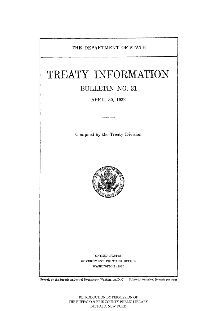 handle is hein.ustreaties/usdstbu0031 and id is 1 raw text is: THE DEPARTMENT OF STATE

TREATY INFORMATION
BULLETIN NO. 31
APRIL 30, 1932
Compiled by the Treaty Division

UNITED STATES
GOVERNMENT PRINTING OFFICE
WASHINGTON: 1932

For sale by the Superintendent of Documents, Washington, D. C.  Subscription price, 50 cents per year
REPRODUCTION BY PERMISSION OF
THE BUFFALO & ERIE COUNTY PUBLIC LIBRARY
BUFFALO, NEW YORK


