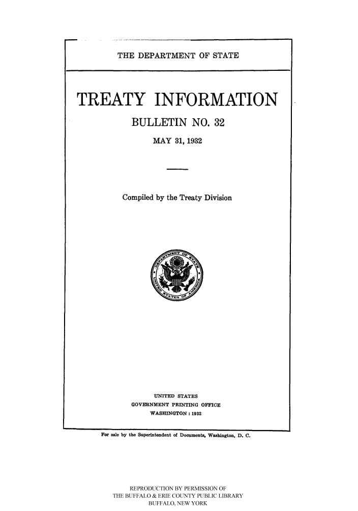 handle is hein.ustreaties/usdstbu0032 and id is 1 raw text is: THE DEPARTMENT OF STATE

TREATY INFORMATION
BULLETIN NO. 32
MAY 31, 1932
Compiled by the Treaty Division

UNITED STATES
GOVERNMENT PRINTING OFFICE
WASHINGTON: 1932

For sale by the Superintendent of Documents. Washington, D. C.
REPRODUCTION BY PERMISSION OF
THE BUFFALO & ERIE COUNTY PUBLIC LIBRARY
BUFFALO, NEW YORK


