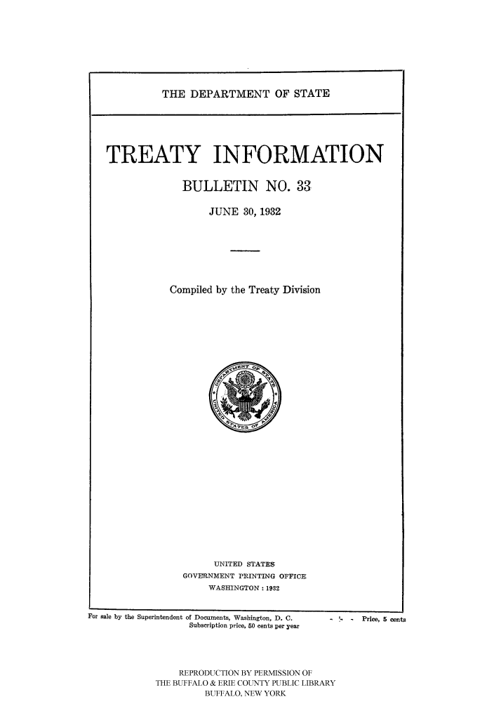 handle is hein.ustreaties/usdstbu0033 and id is 1 raw text is: THE DEPARTMENT OF STATE

TREATY INFORMATION
BULLETIN NO. 33
JUNE 30, 1932
Compiled by the Treaty Division

UNITED STATES,
GOVERNMENT PRINTING OFFICE.
WASHINGTON: 19,32

For sale by the Superintendent of Documents, Washington, D. C.
Subscription price, 650 cents per year
REPRODUCTION BY PERMISSION OF
THE BUFFALO & ERIE COUNTY PUBLIC LIBRARY
BUFFALO, NEW YORK

-   Price, 5 cents


