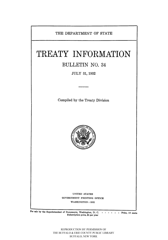handle is hein.ustreaties/usdstbu0034 and id is 1 raw text is: THE DEPARTMENT OF STATE

TREATY INFORMATION
BULLETIN NO. 34
JULY 31, 1932
Compiled by the Treaty Division

UNITED STATES
GOVERNMENT PRINTING OFFICE
WASHINGTON: 1932

For sale by the Superintendent of Documents, Washington, D. C.....
Subscription price, $1 per year
REPRODUCTION BY PERMISSION OF
THE BUFFALO & ERIE COUNTY PUBLIC LIBRARY
BUFFALO, NEW YORK

-   -  Price, 10 cents


