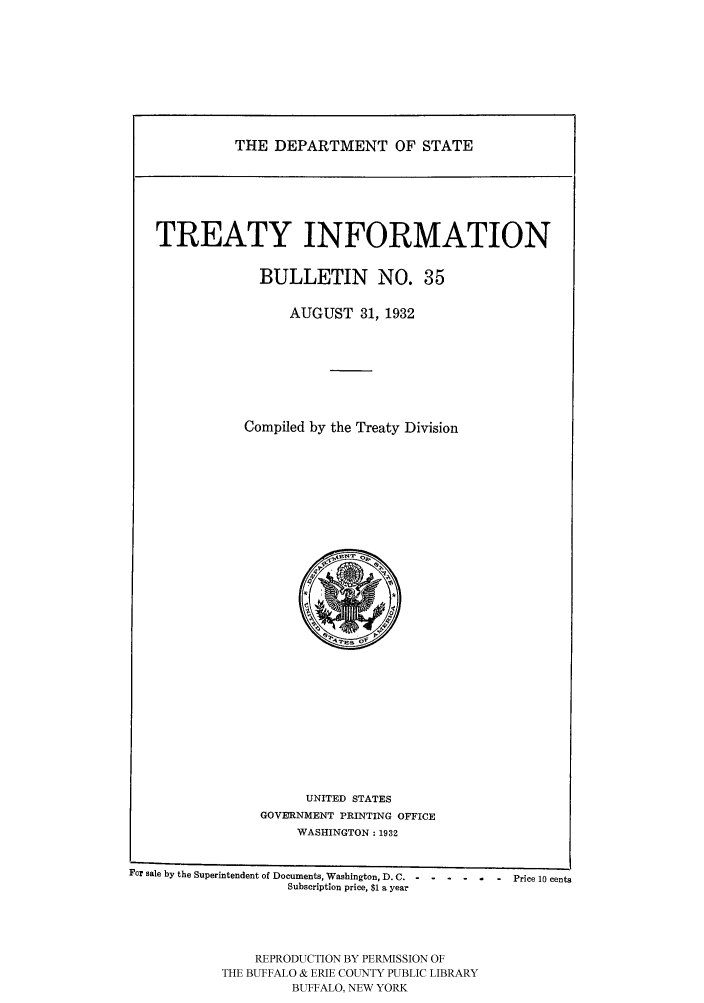handle is hein.ustreaties/usdstbu0035 and id is 1 raw text is: THE DEPARTMENT OF STATE

TREATY INFORMATION
BULLETIN NO. 35
AUGUST 31, 1932
Compiled by the Treaty Division

UNITED STATES
GOVERNMENT PRINTING OFFICE
WASHINGTON: 1932

For sale by the Superintendent of Documents, Washington, D. C. - --- ---- - Price 10 cents
Subscription price, $1 a year
REPRODUCTION BY PERMISSION OF
THE BUFFALO & ERIE COUNTY PUBLIC LIBRARY
BUFFALO, NEW YORK


