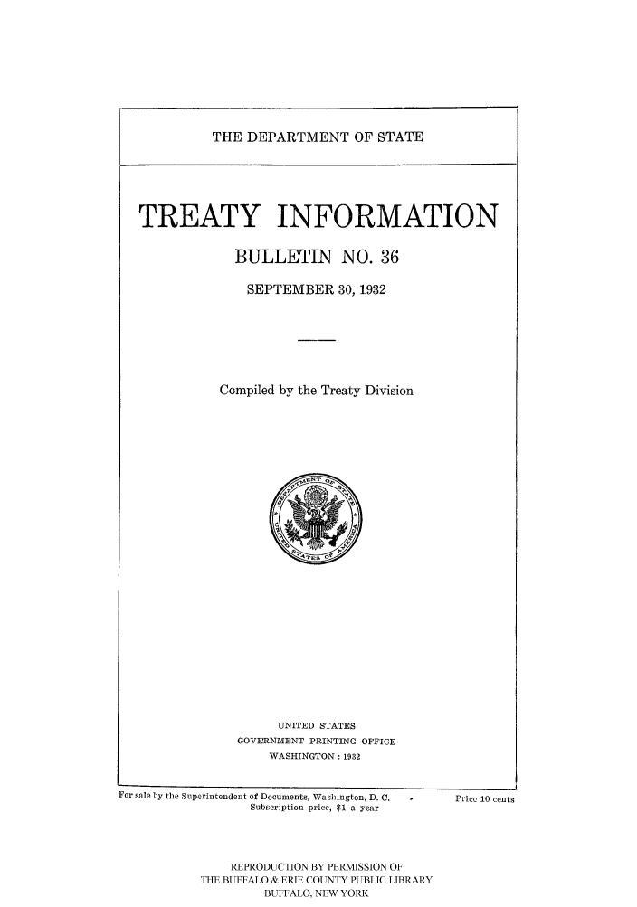 handle is hein.ustreaties/usdstbu0036 and id is 1 raw text is: THE DEPARTMENT OF STATE

TREATY INFORMATION
BULLETIN NO. 36
SEPTEMBER 30, 1932
Compiled by the Treaty Division

UNITED STATES
GOVEIRNMENT PRINTING OFFICE
WASHINGTON : 1932

For sale by the Superintendent of Documents, Washington, D. C.
Subscription price, $1 a year

PP1ce 10 cents

REPRODUCTION BY PERMISSION OF
THE BUFFALO & ERIE COUNTY PUBLIC LIBRARY
BUFFALO, NEW YORK


