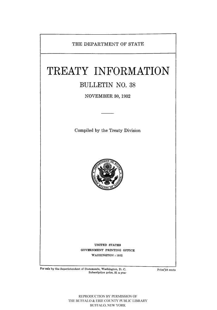 handle is hein.ustreaties/usdstbu0038 and id is 1 raw text is: THE DEPARTMENT OF STATE

TREATY INFORMATION
BULLETIN NO. 38
NOVEMBER 30, 1932
Compiled by the Treaty Division

UNITED STATES
GOVE9RNMENT PRINTING OFFICE
WASHINGTON: 1932

For sale by the Superintendent of Documents, Washington, D. C.
Subscription price, $1 a year

PricelO cents

REPRODUCTION BY PERMISSION OF
THE BUFFALO & ERIE COUNTY PUBLIC LIBRARY
BUFFALO, NEW YORK


