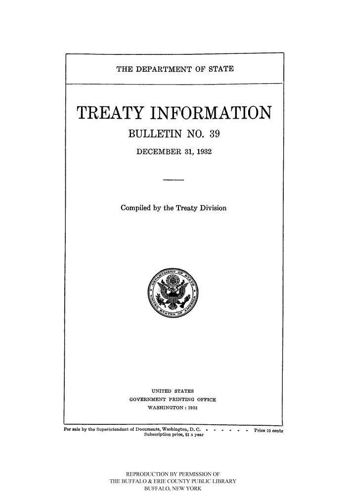 handle is hein.ustreaties/usdstbu0039 and id is 1 raw text is: THE DEPARTMENT OF STATE

TREATY INFORMATION
BULLETIN NO. 39
DECEMBER 31, 1932
Compiled by the Treaty Division

UNITED STATES
GOVERNMENT PRINTING OFFICE
WASHINGTON: 1933

For sale by the Superintendent of Documents, Washington, D. C......   Price 10 cents
Subscription price. $1 a year
REPRODUCTION BY PERMISSION OF
THE BUFFALO & ERIE COUNTY PUBLIC LIBRARY
BUFFALO, NEW YORK


