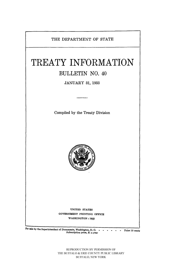 handle is hein.ustreaties/usdstbu0040 and id is 1 raw text is: THE DEPARTMENT OF STATE

TREATY INFORMATION
BULLETIN NO. 40
JANUARY 31, 1933
Compiled by the Treaty Division

UNITED STATES
GOVERNMENT PRINTING OFFICE
WASHINGTON: 1933

For Bale by the Superintendent of Documents, Washington, D. C.  - -  -  -  -  Price 10 cents
Subscription price. $1 a year
REPRODUCTION BY PERMISSION OF
THE BUFFALO & ERIE COUNTY PUBLIC LIBRARY
BUFFALO, NEW YORK


