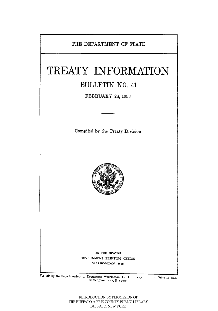 handle is hein.ustreaties/usdstbu0041 and id is 1 raw text is: THE DEPARTMENT OF STATE

TREATY INFORMATION
BULLETIN NO. 41
FEBRUARY 28, 1933
Compiled by the Treaty Division

UNITED STATES
GOVERNMENT PRINTING OFFICE
WASHINGTON: 19.1

For sale by the Superintendent of Documents, Washington, D. C.
Subscription price, $1 a year

-  Price 10 cents

REPRODUCTION BY PERMISSION OF
THE BUFFALO & ERIE COUNTY PUBLIC LIBRARY
BUFFALO, NEW YORK


