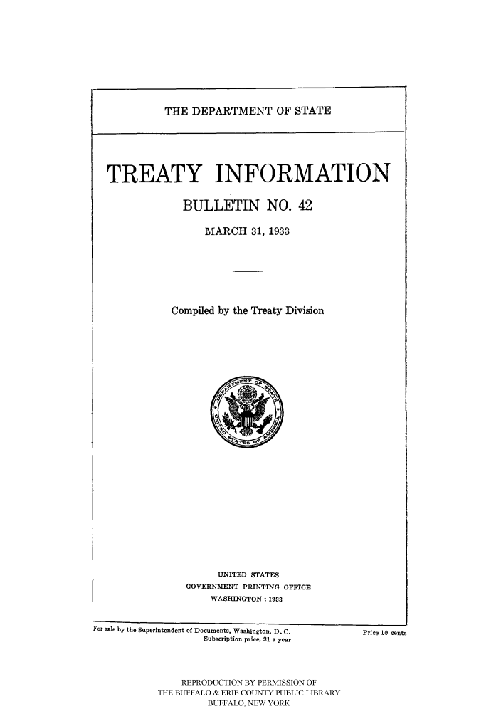 handle is hein.ustreaties/usdstbu0042 and id is 1 raw text is: THE DEPARTMENT OF STATE

TREATY INFORMATION
BULLETIN NO. 42
MARCH 31, 1933
Compiled by the Treaty Division

UNITED STATES
GOVERNMENT PRINTING OFFICE
WASHINGTON: 1933

For sale by the Superintendent of Documents, Washington, D. C.
Subscription price, $1 a year

Price 10 eents

REPRODUCTION BY PERMISSION OF
THE BUFFALO & ERIE COUNTY PUBLIC LIBRARY
BUFFALO, NEW YORK


