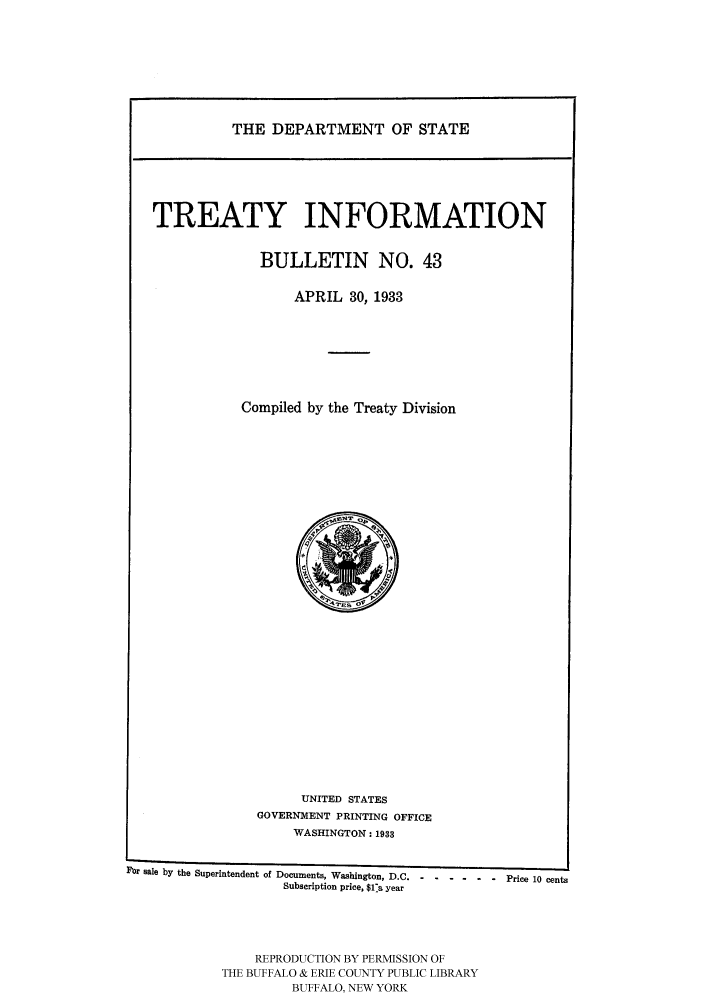 handle is hein.ustreaties/usdstbu0043 and id is 1 raw text is: THE DEPARTMENT OF STATE

TREATY INFORMATION
BULLETIN NO. 43
APRIL 30, 1933
Compiled by the Treaty Division

UNITED STATES
GOVERNMENT PRINTING OFFICE
WASHINGTON: 1933
Por sale by the Superintendent of Documents, Washington, D.C - - - - - -  Price 10 cents
Subscription price, $1a year
REPRODUCTION BY PERMISSION OF
THE BUFFALO & ERIE COUNTY PUBLIC LIBRARY
BUFFALO, NEW YORK



