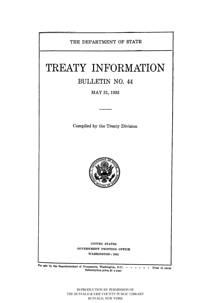 handle is hein.ustreaties/usdstbu0044 and id is 1 raw text is: THE DEPARTMENT OF STATE

TREATY INFORMATION
BULLETIN NO. 44
MAY 31, 1933
Compiled by the Treaty Division

UNITED STATES
GOVERNMENT PRINTING OFFICE
WASHINGTON: 1933

For sale by the Superintendent of Documents, Washington, D.C. .....
Subscription price, $1 a year
REPRODUCTION BY PERMISSION OF
THE BUFFALO & ERIE COUNTY PUBLIC LIBRARY
BUFFALO, NEW YORK

-   Price 10 cents


