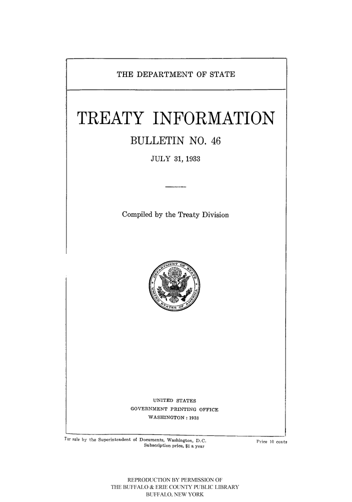 handle is hein.ustreaties/usdstbu0046 and id is 1 raw text is: THE DEPARTMENT OF STATE

TREATY INFORMATION
BULLETIN NO. 46
JULY 31, 1933
Compiled by the Treaty Division

UNITED STATES
GOVERNMENT PRINTING OFFICE
WASHINGTON: 1933
T'ar sale by the Superintendent of Documents, Washington, D.C.                   Price 10 cents
Subscription price, $1 a year

REPRODUCTION BY PERMISSION OF
THE BUFFALO & ERIE COUNTY PUBLIC LIBRARY
BUFFALO, NEW YORK


