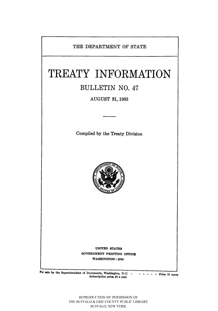 handle is hein.ustreaties/usdstbu0047 and id is 1 raw text is: THE DEPARTMENT OF STATE

TREATY INFORMATION
BULLETIN NO. 47
AUGUST 31, 1933
Compiled by the Treaty Division

UNITED STATES
GOVERNMENT PRINTING OFFIC
WASHINGTON: 1988
For Bale by the Superintendent of Documents, Washington, D.C. ------ Price 10 cents
Subscription price, $1 a year
REPRODUCTION BY PERMISSION OF
THE BUFFALO & ERIE COUNTY PUBLIC LIBRARY
BUFFALO, NEW YORK


