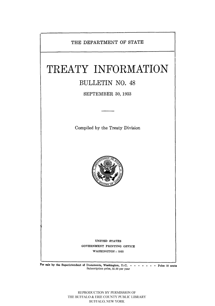 handle is hein.ustreaties/usdstbu0048 and id is 1 raw text is: THE DEPARTMENT OF STATE

TREATY INFORMATION
BULLETIN NO. 48
SEPTEMBER 30, 1933
Compiled by the Treaty Division

UNITED STATES
GOVERNMENT PRINTING OFFICE
WASHINGTON: 1933

For sale by the Superintendent of Documents, Washington, D.C .-- ------- Price 10 cents
Subscription price, $1.00 per year
REPRODUCTION BY PERMISSION OF
THE BUFFALO & ERIE COUNTY PUBLIC LIBRARY
BUFFALO, NEW YORK


